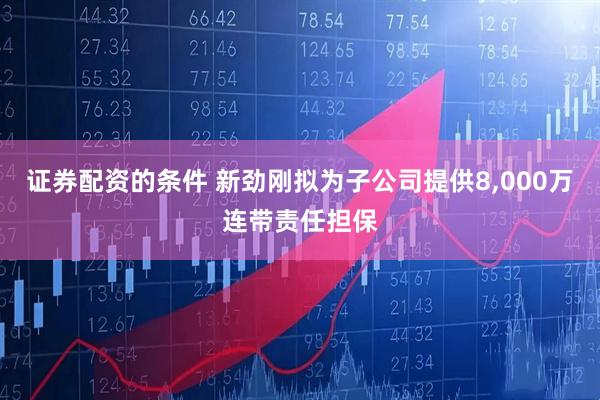证券配资的条件 新劲刚拟为子公司提供8,000万连带责任担保