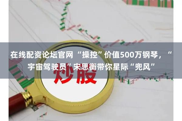 在线配资论坛官网 “操控”价值500万钢琴，“宇宙驾驶员”宋思衡带你星际“兜风”