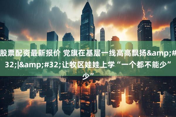 股票配资最新报价 党旗在基层一线高高飘扬&#32;|&#32;让牧区娃娃上学“一个都不能少”