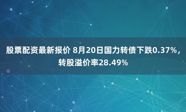 股票配资最新报价 8月20日国力转债下跌0.37%，转股溢价率28.49%