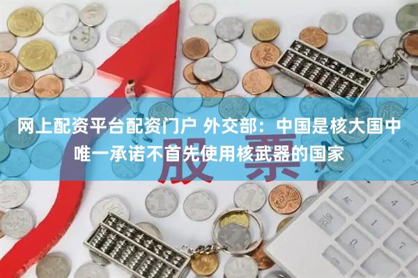 网上配资平台配资门户 外交部：中国是核大国中唯一承诺不首先使用核武器的国家