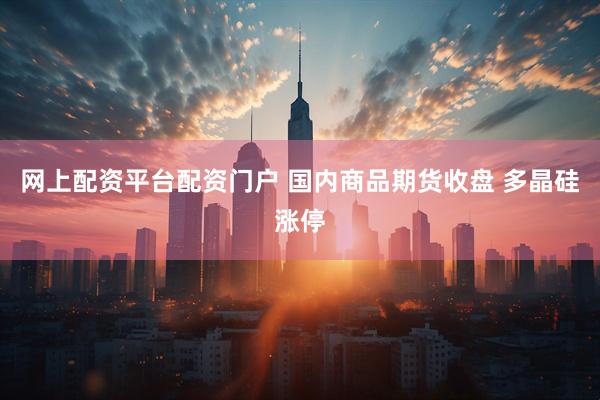 网上配资平台配资门户 国内商品期货收盘 多晶硅涨停