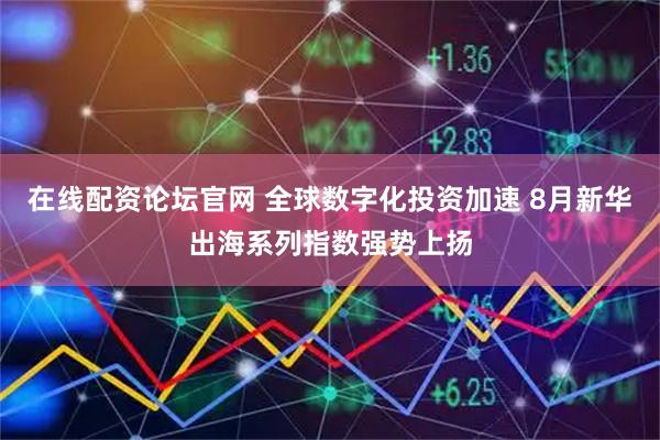 在线配资论坛官网 全球数字化投资加速 8月新华出海系列指数强势上扬