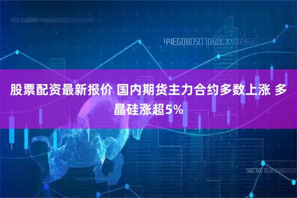 股票配资最新报价 国内期货主力合约多数上涨 多晶硅涨超5%