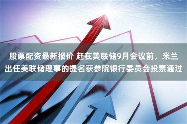 股票配资最新报价 赶在美联储9月会议前，米兰出任美联储理事的提名获参院银行委员会投票通过