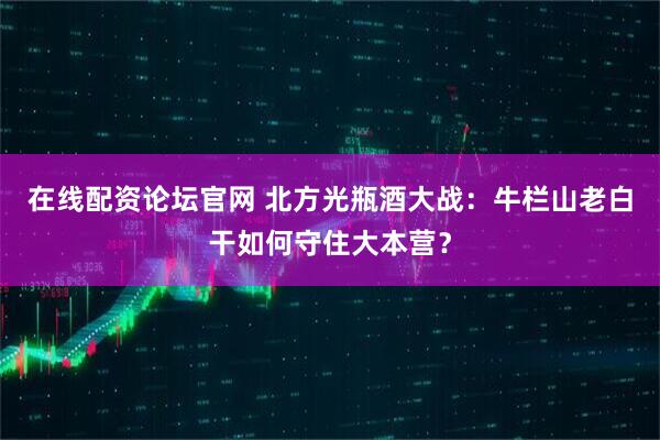 在线配资论坛官网 北方光瓶酒大战：牛栏山老白干如何守住大本营？