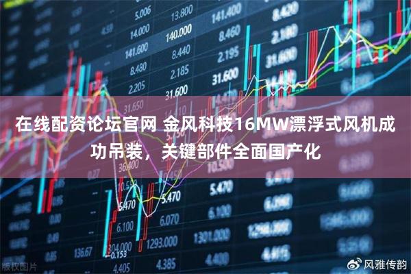 在线配资论坛官网 金风科技16MW漂浮式风机成功吊装，关键部件全面国产化