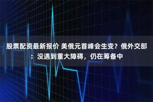 股票配资最新报价 美俄元首峰会生变？俄外交部：没遇到重大障碍，仍在筹备中