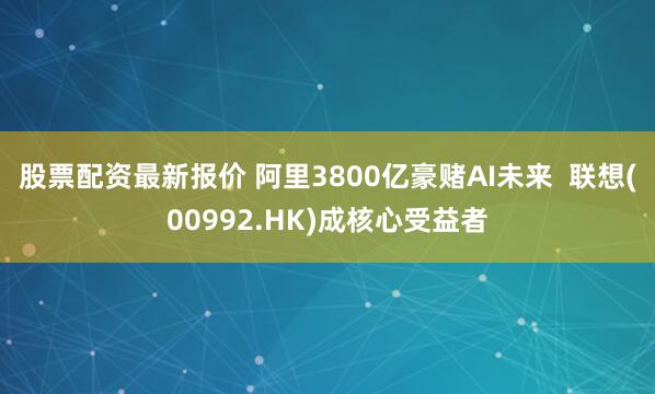 股票配资最新报价 阿里3800亿豪赌AI未来  联想(00992.HK)成核心受益者