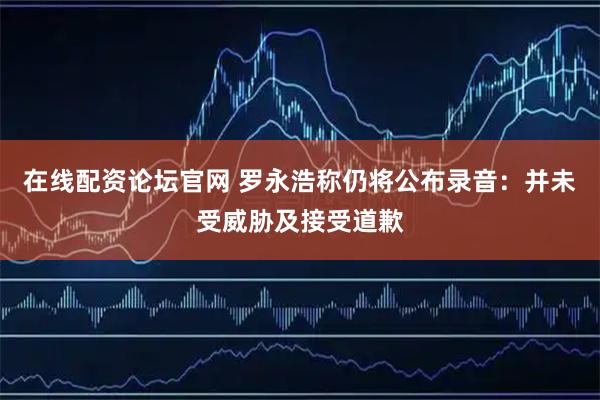 在线配资论坛官网 罗永浩称仍将公布录音：并未受威胁及接受道歉