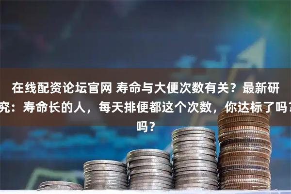 在线配资论坛官网 寿命与大便次数有关？最新研究：寿命长的人，每天排便都这个次数，你达标了吗？