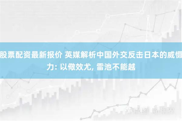 股票配资最新报价 英媒解析中国外交反击日本的威慑力: 以儆效尤, 雷池不能越
