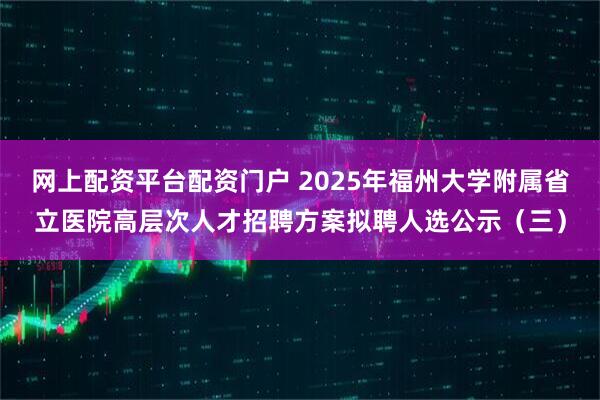 网上配资平台配资门户 2025年福州大学附属省立医院高层次人才招聘方案拟聘人选公示（三）