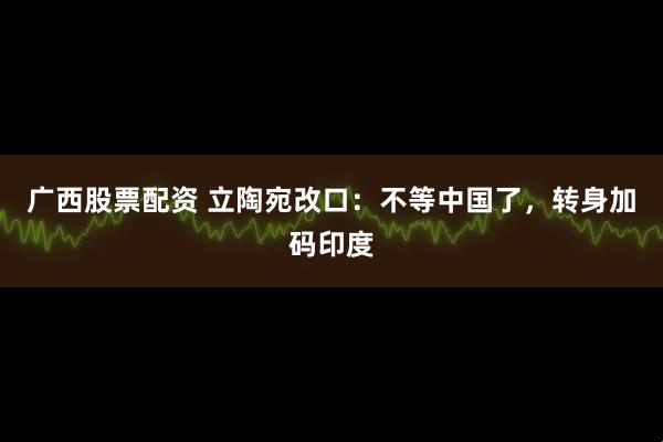 广西股票配资 立陶宛改口：不等中国了，转身加码印度