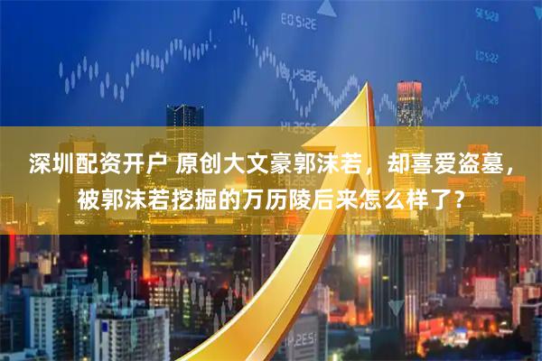 深圳配资开户 原创大文豪郭沫若，却喜爱盗墓，被郭沫若挖掘的万历陵后来怎么样了？