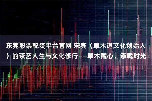 东莞股票配资平台官网 宋宾（草木道文化创始人）的茶艺人生与文化修行——草木藏心，茶载时光