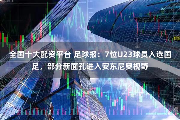全国十大配资平台 足球报：7位U23球员入选国足，部分新面孔进入安东尼奥视野